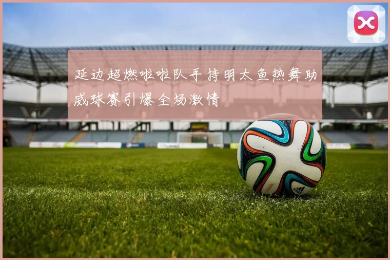 延边超燃啦啦队手持明太鱼热舞助威球赛引爆全场激情